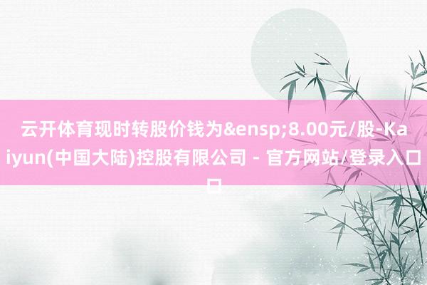 云开体育现时转股价钱为&ensp;8.00元/股-Kaiyun(中国大陆)控股有限公司 - 官方网站/登录入口