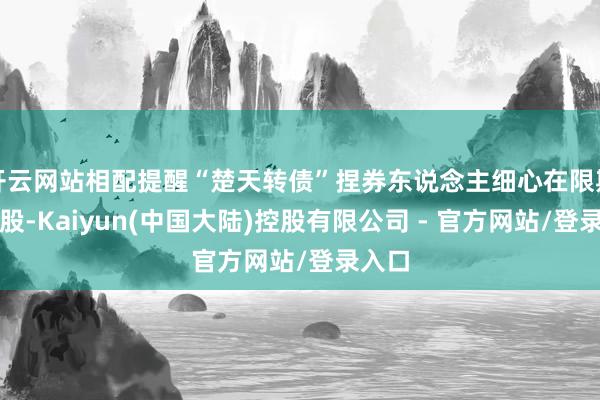 开云网站相配提醒“楚天转债”捏券东说念主细心在限期内转股-Kaiyun(中国大陆)控股有限公司 - 官方网站/登录入口