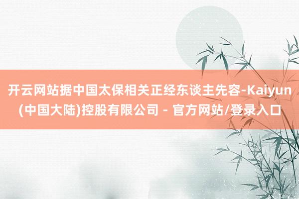 开云网站据中国太保相关正经东谈主先容-Kaiyun(中国大陆)控股有限公司 - 官方网站/登录入口