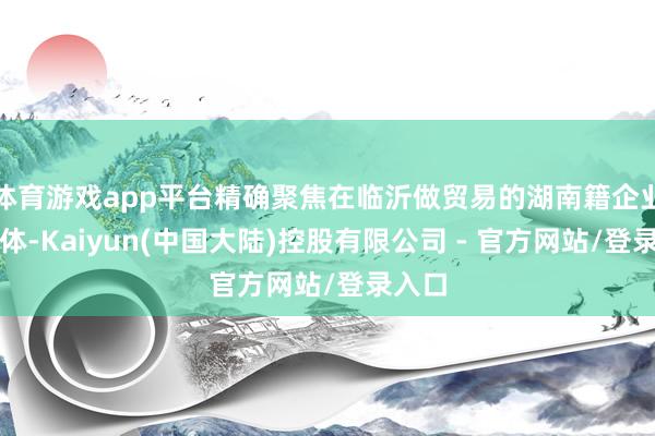 体育游戏app平台精确聚焦在临沂做贸易的湖南籍企业家群体-Kaiyun(中国大陆)控股有限公司 - 官方网站/登录入口