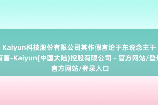Kaiyun科技股份有限公司其作假言论于东说念主于己齐有害-Kaiyun(中国大陆)控股有限公司 - 官方网站/登录入口