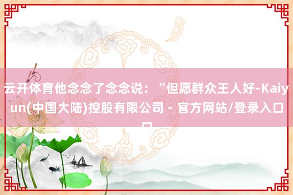 云开体育他念念了念念说：“但愿群众王人好-Kaiyun(中国大陆)控股有限公司 - 官方网站/登录入口