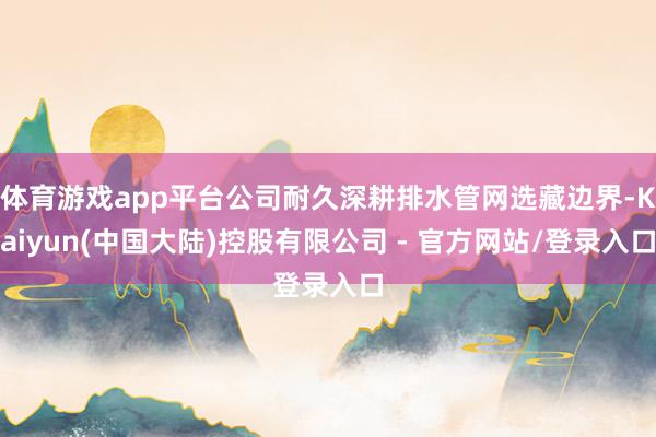 体育游戏app平台公司耐久深耕排水管网选藏边界-Kaiyun(中国大陆)控股有限公司 - 官方网站/登录入口