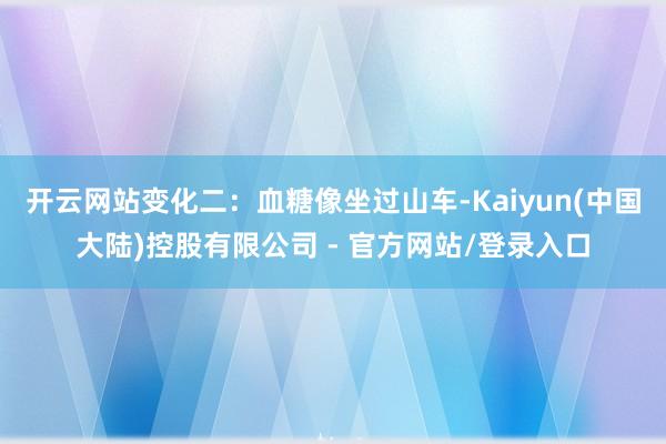 开云网站变化二：血糖像坐过山车-Kaiyun(中国大陆)控股有限公司 - 官方网站/登录入口