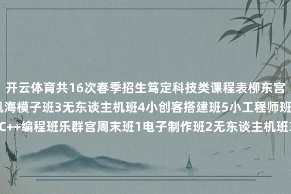 开云体育共16次春季招生笃定科技类课程表柳东宫周末班1航模公益班2帆海模子班3无东谈主机班4小创客搭建班5小工程师班6机器东谈主竞赛班7C++编程班乐群宫周末班1电子制作班2无东谈主机班3小创客搭建班4小工程师班乐群宫周一至周五晚班1小创客搭建班2机器东谈主竞赛班线上编程班1Scrath编程班2Python编程班3C++编程班文化修养类课程表柳东宫周末班1互动英语班2逻辑念念维班3七彩阅读写稿智商提高班乐群宫周末班1互动英语班2逻辑念念维班3七彩阅读写稿智商提高班体育类课程表柳东宫周末班1围棋班2象棋班3散打班4篮球班5羽毛球班7乒乓球班8跑跳投班9幼儿体适能班10轮滑班11跳绳班乐群宫周末班1围棋班2象棋班3海外象棋班4散打班5篮球班6少年技击班7跳绳班8轮滑班乐群宫周一至周五晚班1围棋班2象棋班拓展类课程表柳东宫周末班1绘本故事阅读班2当然条记班3优质学习力班乐群宫周末班1优质学习力班报绅士程发布于：北京市-Kaiyun(中国大陆)控股有限公司 - 官方网站/登录入口