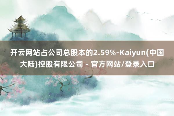 开云网站占公司总股本的2.59%-Kaiyun(中国大陆)控股有限公司 - 官方网站/登录入口