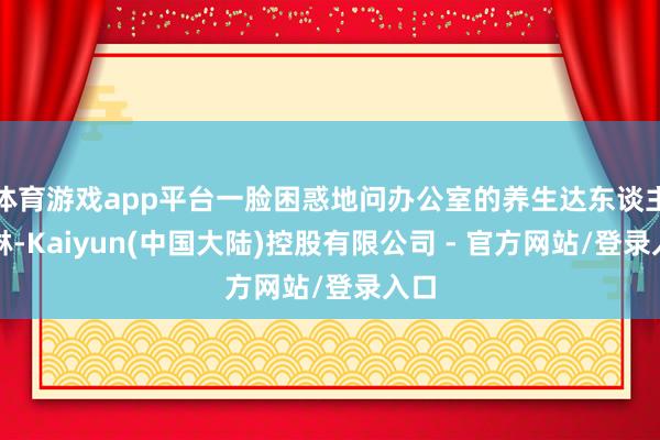 体育游戏app平台一脸困惑地问办公室的养生达东谈主阿琳-Kaiyun(中国大陆)控股有限公司 - 官方网站/登录入口