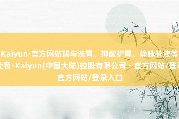 Kaiyun·官方网站赐与洗胃、抑酸护胃、静脉补液等对症处罚-Kaiyun(中国大陆)控股有限公司 - 官方网站/登录入口