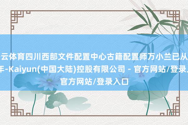 开云体育四川西部文件配置中心古籍配置师万小兰已从业16年-Kaiyun(中国大陆)控股有限公司 - 官方网站/登录入口