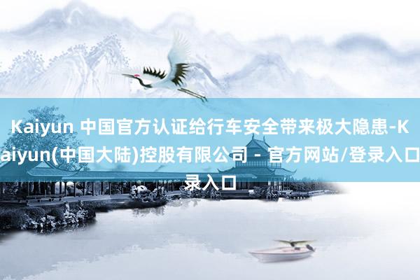 Kaiyun 中国官方认证给行车安全带来极大隐患-Kaiyun(中国大陆)控股有限公司 - 官方网站/登录入口