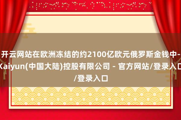 开云网站在欧洲冻结的约2100亿欧元俄罗斯金钱中-Kaiyun(中国大陆)控股有限公司 - 官方网站/登录入口