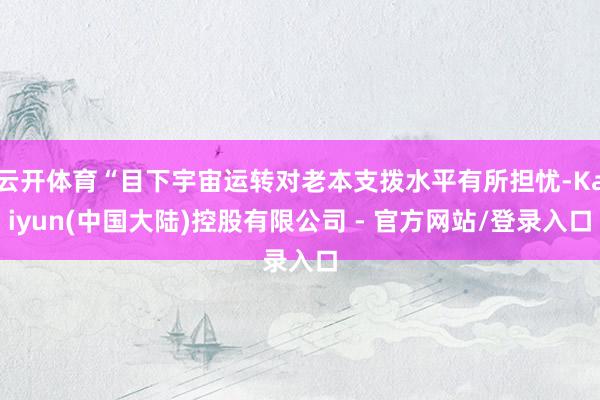 云开体育“目下宇宙运转对老本支拨水平有所担忧-Kaiyun(中国大陆)控股有限公司 - 官方网站/登录入口