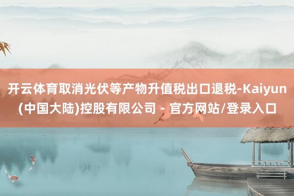 开云体育取消光伏等产物升值税出口退税-Kaiyun(中国大陆)控股有限公司 - 官方网站/登录入口