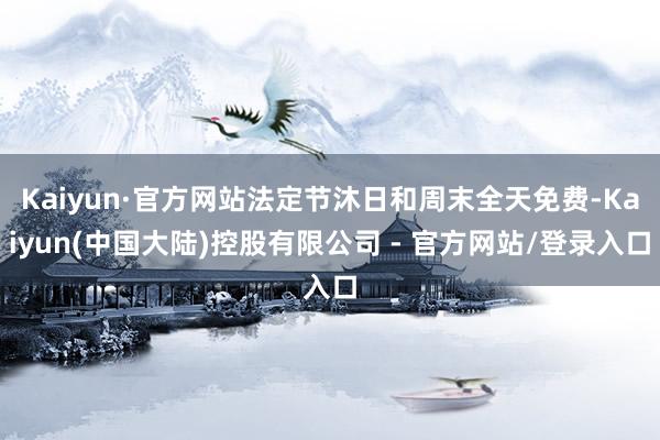 Kaiyun·官方网站法定节沐日和周末全天免费-Kaiyun(中国大陆)控股有限公司 - 官方网站/登录入口
