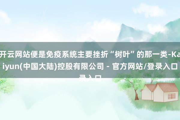 开云网站便是免疫系统主要挫折“树叶”的那一类-Kaiyun(中国大陆)控股有限公司 - 官方网站/登录入口