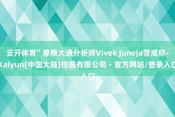 云开体育”摩根大通分析师Vivek Juneja警戒称-Kaiyun(中国大陆)控股有限公司 - 官方网站/登录入口