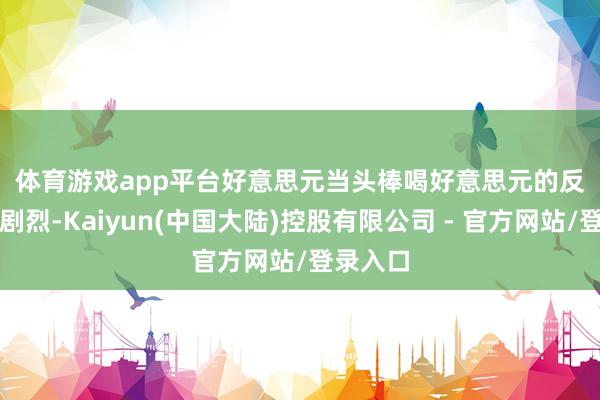 体育游戏app平台　　好意思元当头棒喝　　好意思元的反应最为剧烈-Kaiyun(中国大陆)控股有限公司 - 官方网站/登录入口