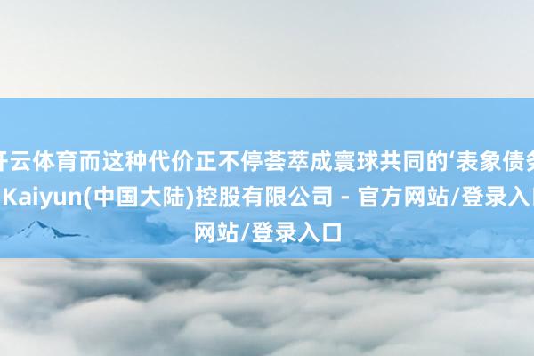 开云体育而这种代价正不停荟萃成寰球共同的‘表象债务’-Kaiyun(中国大陆)控股有限公司 - 官方网站/登录入口