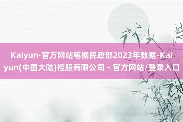 Kaiyun·官方网站笔据民政部2023年数据-Kaiyun(中国大陆)控股有限公司 - 官方网站/登录入口