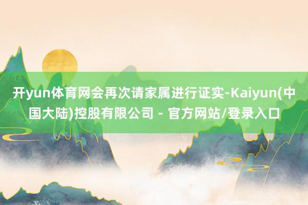 开yun体育网会再次请家属进行证实-Kaiyun(中国大陆)控股有限公司 - 官方网站/登录入口