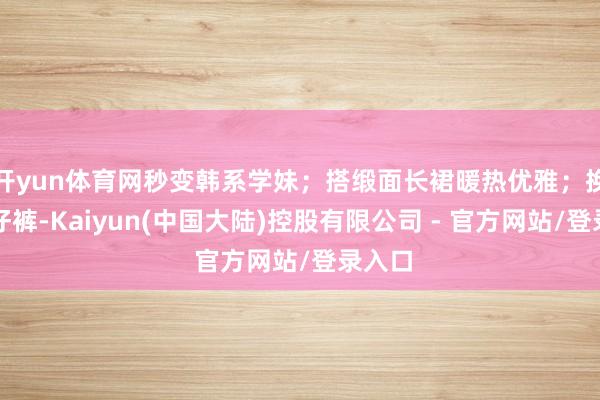 开yun体育网秒变韩系学妹；搭缎面长裙暖热优雅；换上牛仔裤-Kaiyun(中国大陆)控股有限公司 - 官方网站/登录入口