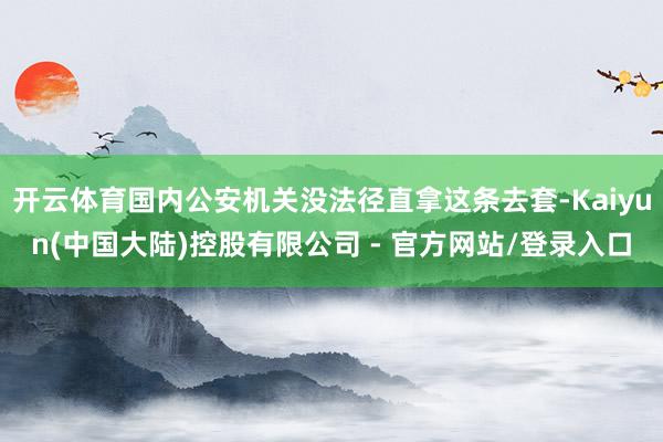开云体育国内公安机关没法径直拿这条去套-Kaiyun(中国大陆)控股有限公司 - 官方网站/登录入口