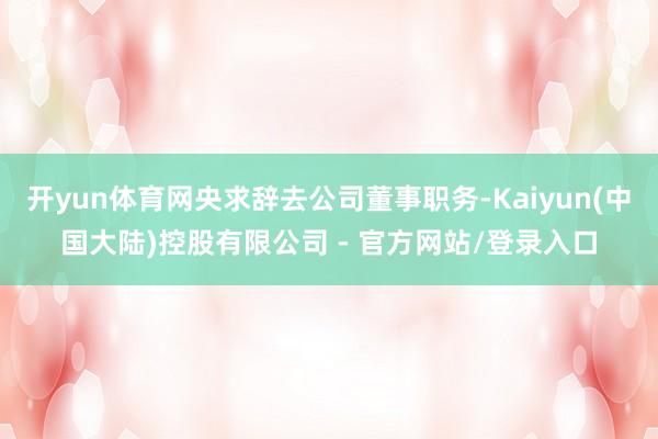 开yun体育网央求辞去公司董事职务-Kaiyun(中国大陆)控股有限公司 - 官方网站/登录入口