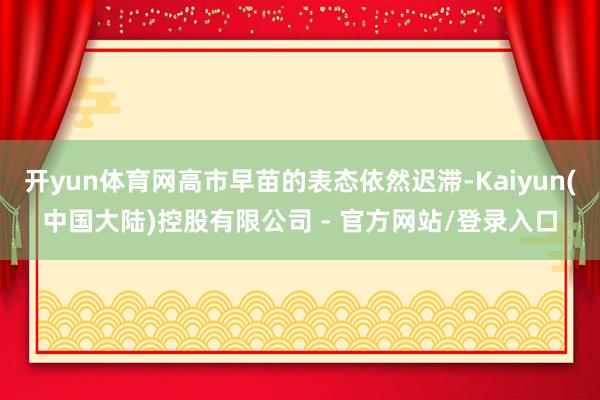 开yun体育网高市早苗的表态依然迟滞-Kaiyun(中国大陆)控股有限公司 - 官方网站/登录入口
