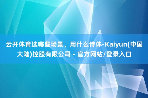 云开体育选哪些场景、用什么诗体-Kaiyun(中国大陆)控股有限公司 - 官方网站/登录入口