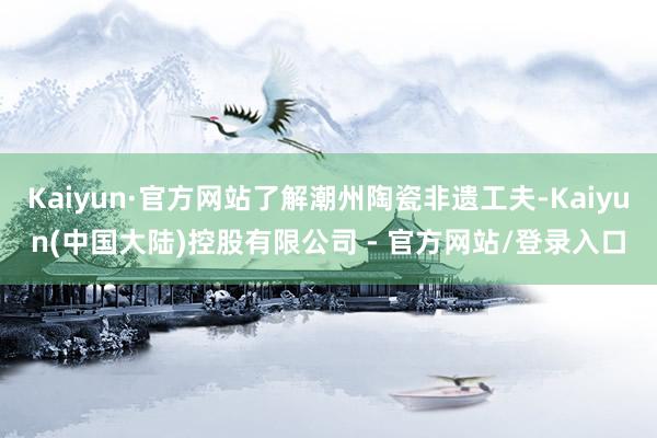 Kaiyun·官方网站了解潮州陶瓷非遗工夫-Kaiyun(中国大陆)控股有限公司 - 官方网站/登录入口