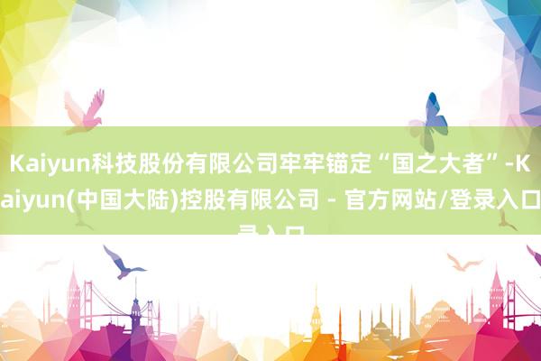 Kaiyun科技股份有限公司牢牢锚定“国之大者”-Kaiyun(中国大陆)控股有限公司 - 官方网站/登录入口