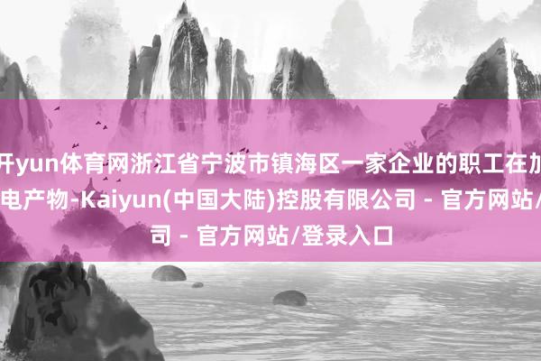 开yun体育网浙江省宁波市镇海区一家企业的职工在加工坐褥磁电产物-Kaiyun(中国大陆)控股有限公司 - 官方网站/登录入口